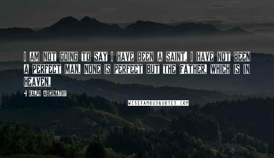 Ralph Abernathy Quotes: I am not going to say I have been a saint. I have not been a perfect man. None is perfect but the Father, which is in Heaven.