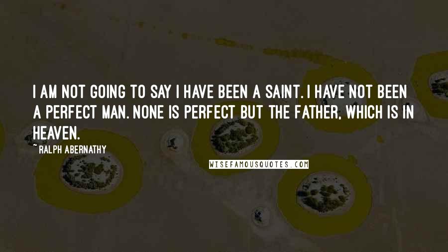 Ralph Abernathy Quotes: I am not going to say I have been a saint. I have not been a perfect man. None is perfect but the Father, which is in Heaven.