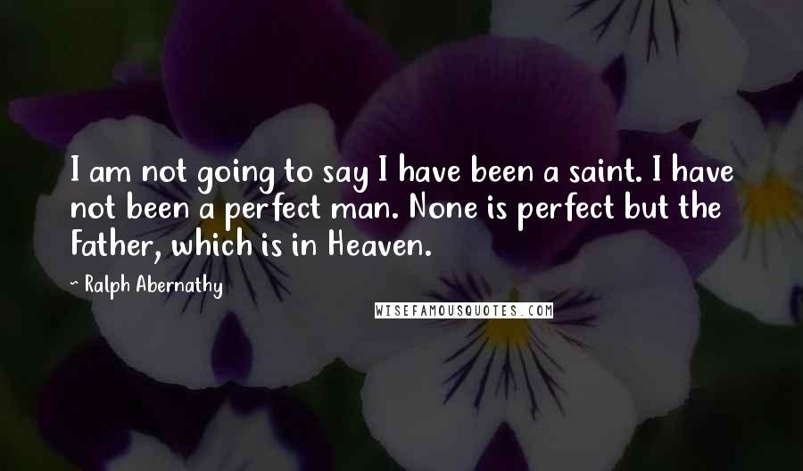 Ralph Abernathy Quotes: I am not going to say I have been a saint. I have not been a perfect man. None is perfect but the Father, which is in Heaven.