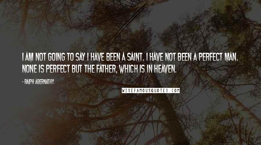 Ralph Abernathy Quotes: I am not going to say I have been a saint. I have not been a perfect man. None is perfect but the Father, which is in Heaven.