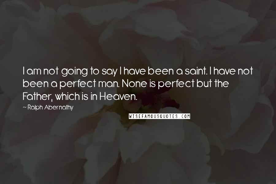 Ralph Abernathy Quotes: I am not going to say I have been a saint. I have not been a perfect man. None is perfect but the Father, which is in Heaven.