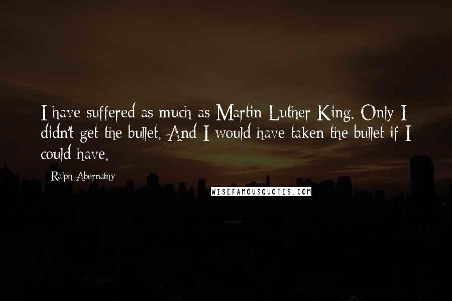 Ralph Abernathy Quotes: I have suffered as much as Martin Luther King. Only I didn't get the bullet. And I would have taken the bullet if I could have.