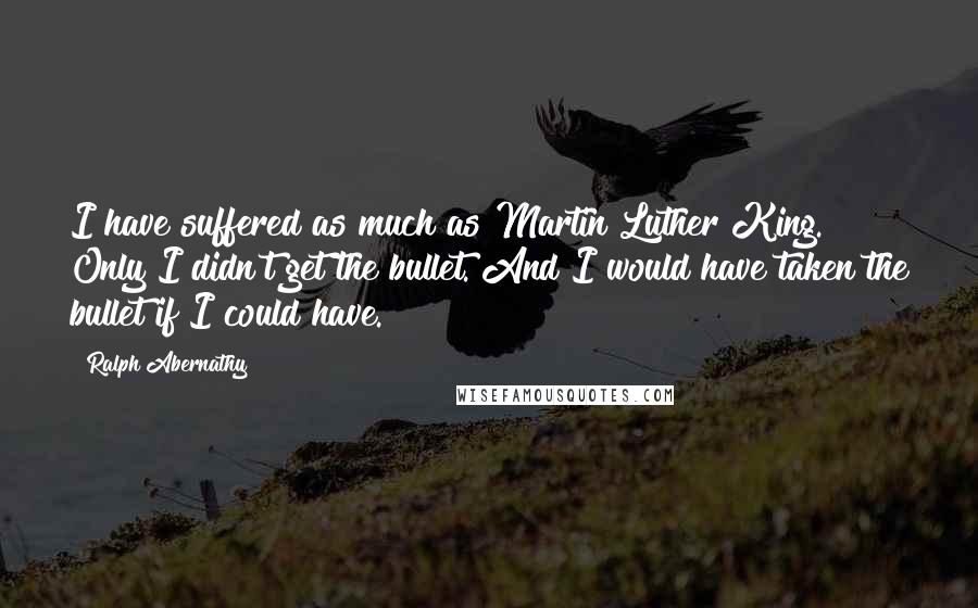 Ralph Abernathy Quotes: I have suffered as much as Martin Luther King. Only I didn't get the bullet. And I would have taken the bullet if I could have.