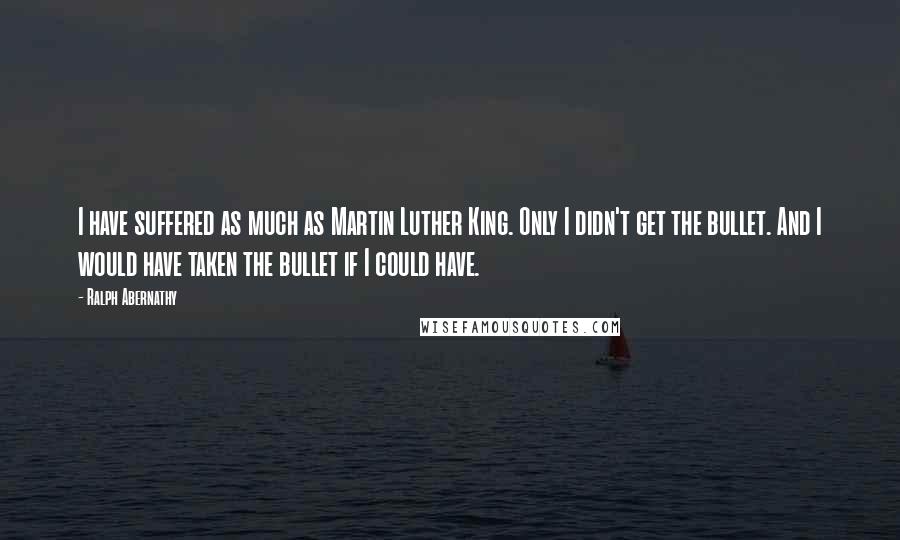 Ralph Abernathy Quotes: I have suffered as much as Martin Luther King. Only I didn't get the bullet. And I would have taken the bullet if I could have.