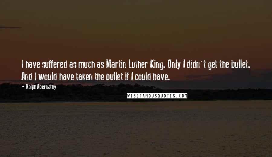 Ralph Abernathy Quotes: I have suffered as much as Martin Luther King. Only I didn't get the bullet. And I would have taken the bullet if I could have.
