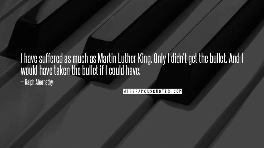 Ralph Abernathy Quotes: I have suffered as much as Martin Luther King. Only I didn't get the bullet. And I would have taken the bullet if I could have.