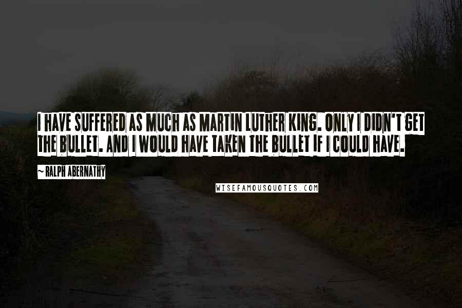 Ralph Abernathy Quotes: I have suffered as much as Martin Luther King. Only I didn't get the bullet. And I would have taken the bullet if I could have.