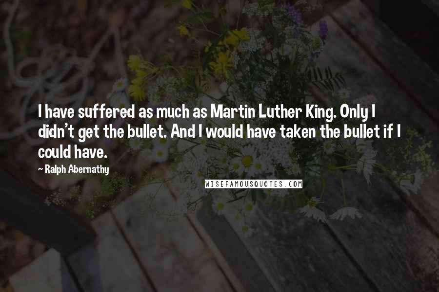 Ralph Abernathy Quotes: I have suffered as much as Martin Luther King. Only I didn't get the bullet. And I would have taken the bullet if I could have.