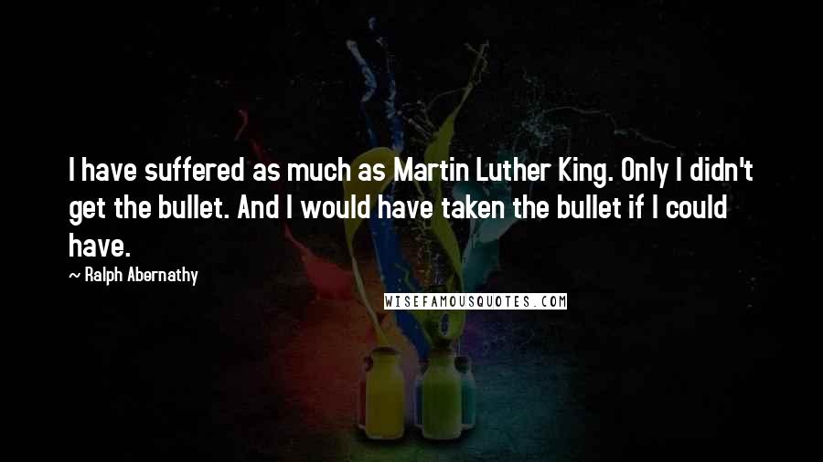 Ralph Abernathy Quotes: I have suffered as much as Martin Luther King. Only I didn't get the bullet. And I would have taken the bullet if I could have.