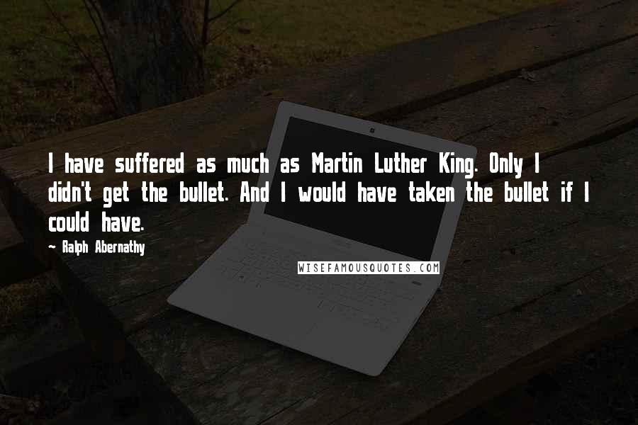 Ralph Abernathy Quotes: I have suffered as much as Martin Luther King. Only I didn't get the bullet. And I would have taken the bullet if I could have.