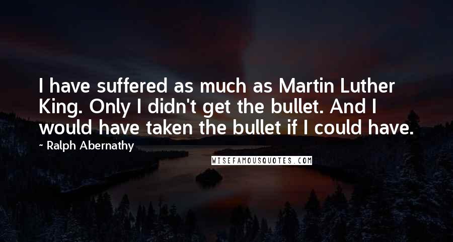 Ralph Abernathy Quotes: I have suffered as much as Martin Luther King. Only I didn't get the bullet. And I would have taken the bullet if I could have.