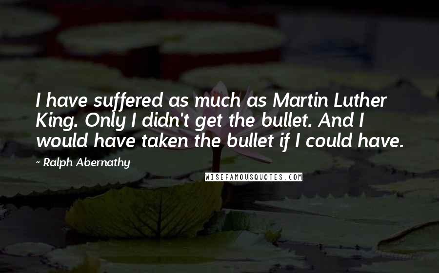 Ralph Abernathy Quotes: I have suffered as much as Martin Luther King. Only I didn't get the bullet. And I would have taken the bullet if I could have.