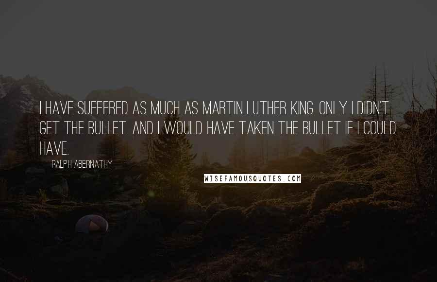 Ralph Abernathy Quotes: I have suffered as much as Martin Luther King. Only I didn't get the bullet. And I would have taken the bullet if I could have.