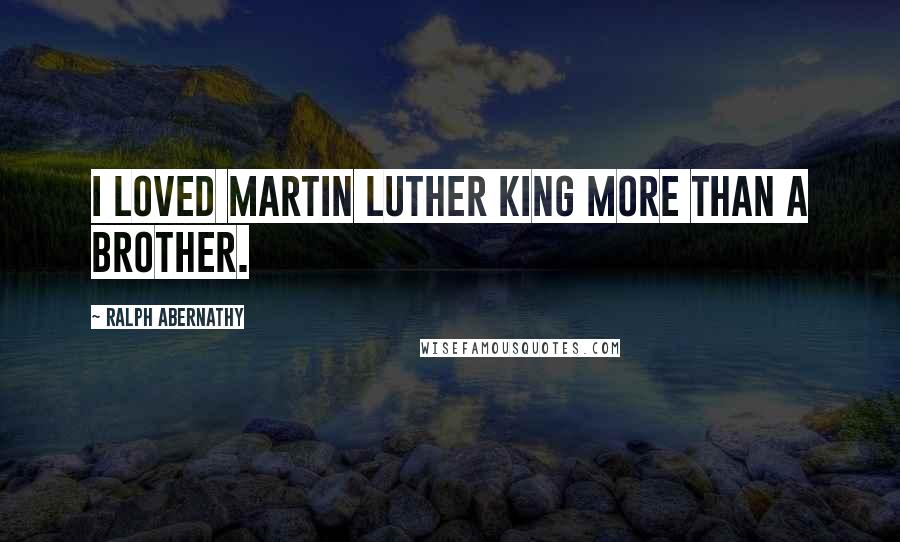 Ralph Abernathy Quotes: I loved Martin Luther King more than a brother.