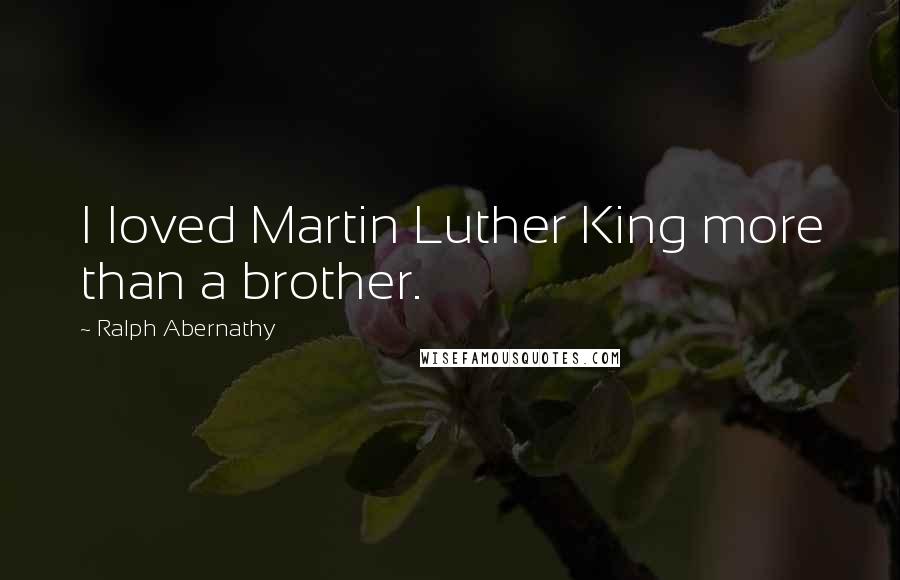 Ralph Abernathy Quotes: I loved Martin Luther King more than a brother.