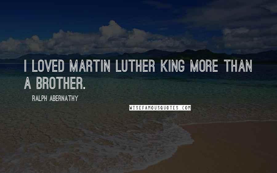 Ralph Abernathy Quotes: I loved Martin Luther King more than a brother.