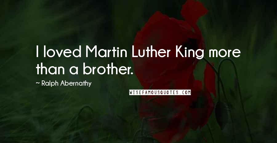 Ralph Abernathy Quotes: I loved Martin Luther King more than a brother.