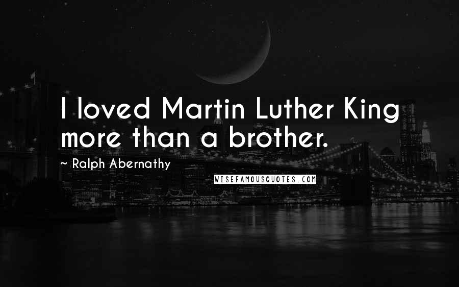 Ralph Abernathy Quotes: I loved Martin Luther King more than a brother.