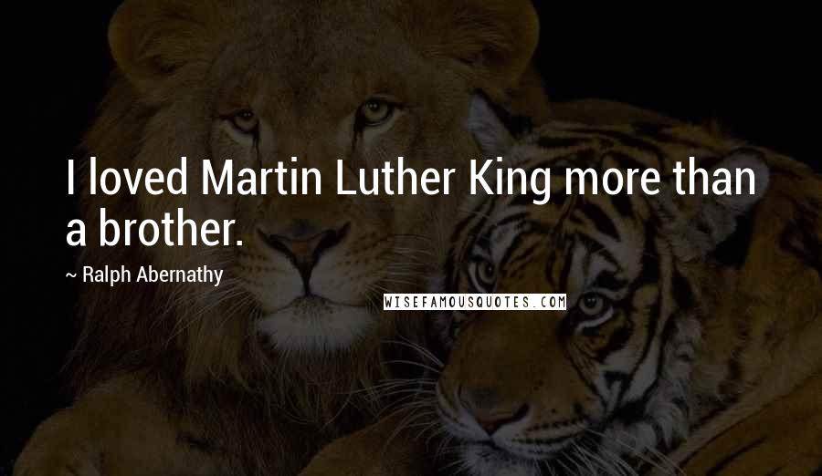 Ralph Abernathy Quotes: I loved Martin Luther King more than a brother.