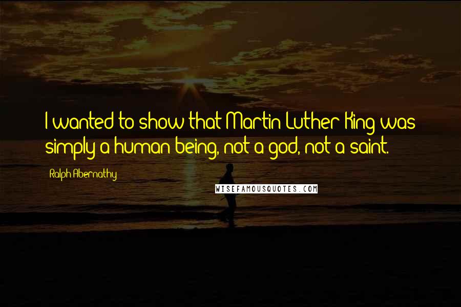 Ralph Abernathy Quotes: I wanted to show that Martin Luther King was simply a human being, not a god, not a saint.