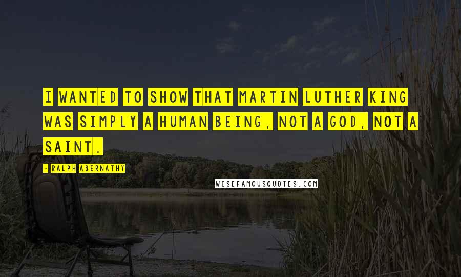 Ralph Abernathy Quotes: I wanted to show that Martin Luther King was simply a human being, not a god, not a saint.