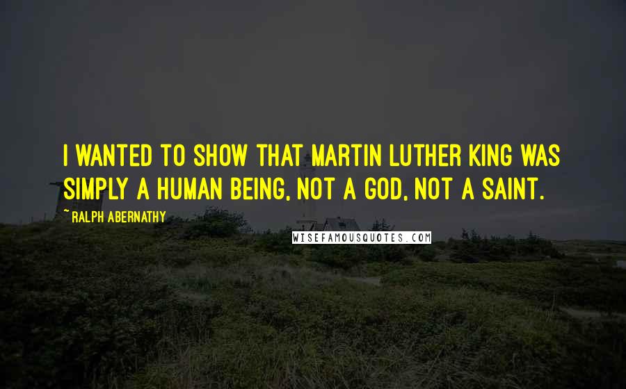 Ralph Abernathy Quotes: I wanted to show that Martin Luther King was simply a human being, not a god, not a saint.