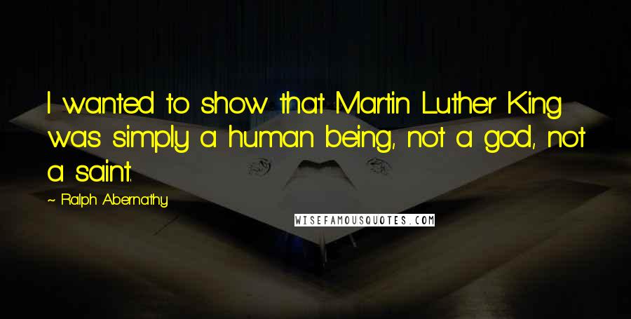 Ralph Abernathy Quotes: I wanted to show that Martin Luther King was simply a human being, not a god, not a saint.