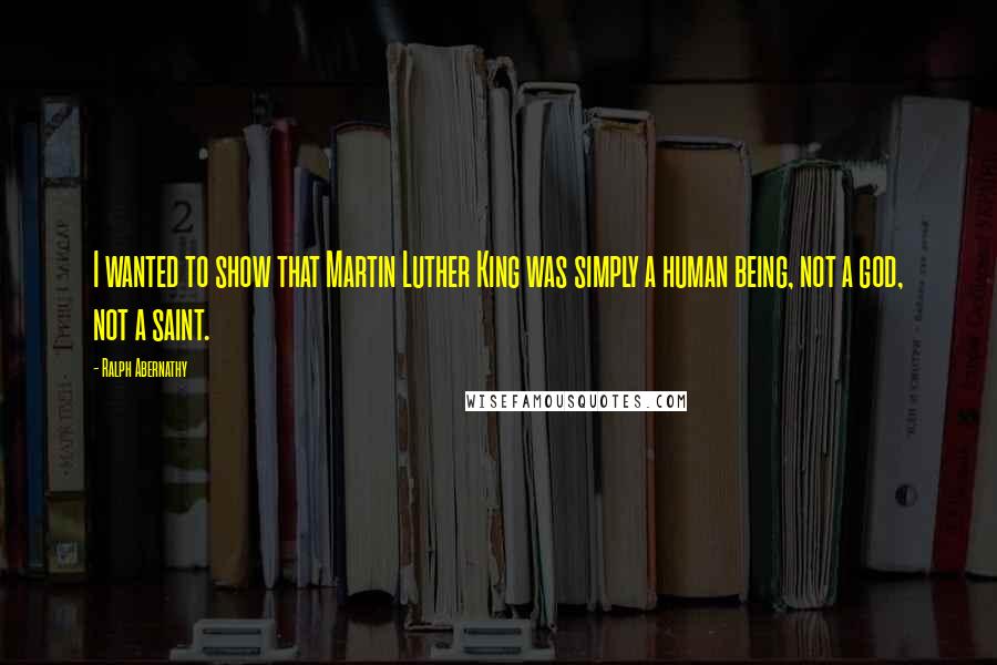 Ralph Abernathy Quotes: I wanted to show that Martin Luther King was simply a human being, not a god, not a saint.