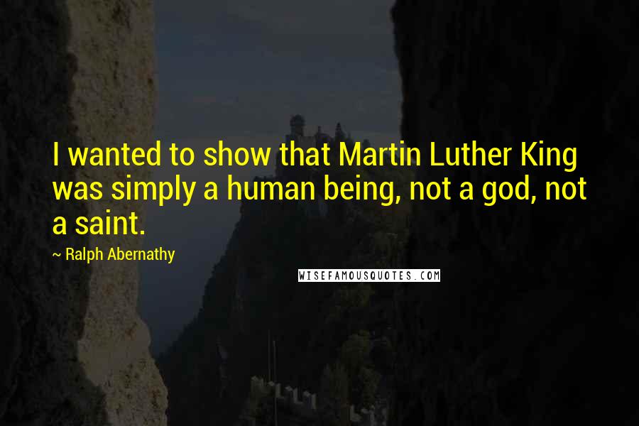 Ralph Abernathy Quotes: I wanted to show that Martin Luther King was simply a human being, not a god, not a saint.