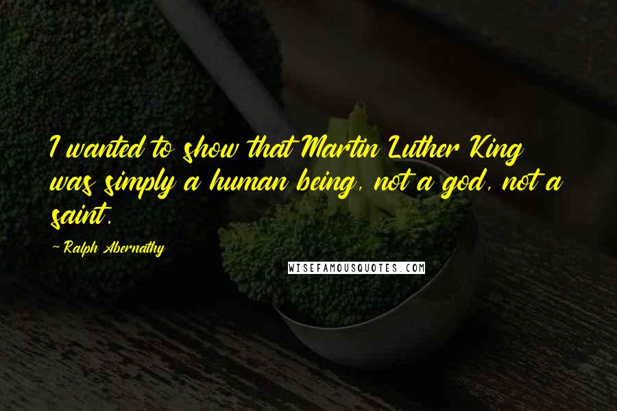 Ralph Abernathy Quotes: I wanted to show that Martin Luther King was simply a human being, not a god, not a saint.