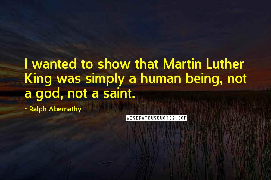 Ralph Abernathy Quotes: I wanted to show that Martin Luther King was simply a human being, not a god, not a saint.