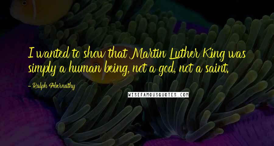 Ralph Abernathy Quotes: I wanted to show that Martin Luther King was simply a human being, not a god, not a saint.