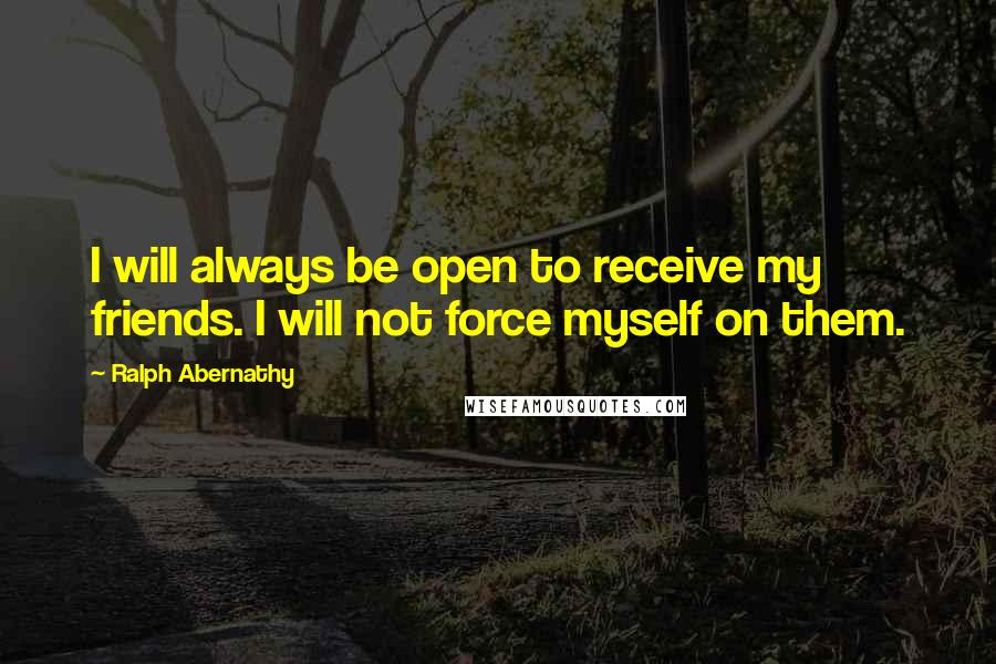 Ralph Abernathy Quotes: I will always be open to receive my friends. I will not force myself on them.