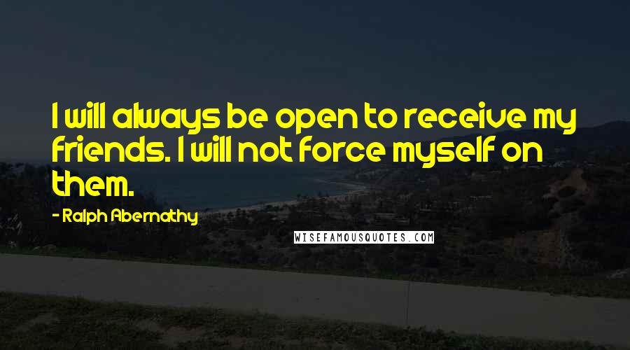 Ralph Abernathy Quotes: I will always be open to receive my friends. I will not force myself on them.
