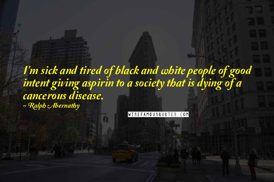 Ralph Abernathy Quotes: I'm sick and tired of black and white people of good intent giving aspirin to a society that is dying of a cancerous disease.