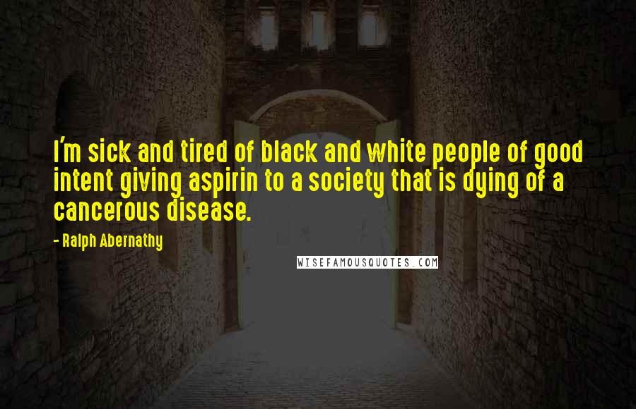 Ralph Abernathy Quotes: I'm sick and tired of black and white people of good intent giving aspirin to a society that is dying of a cancerous disease.