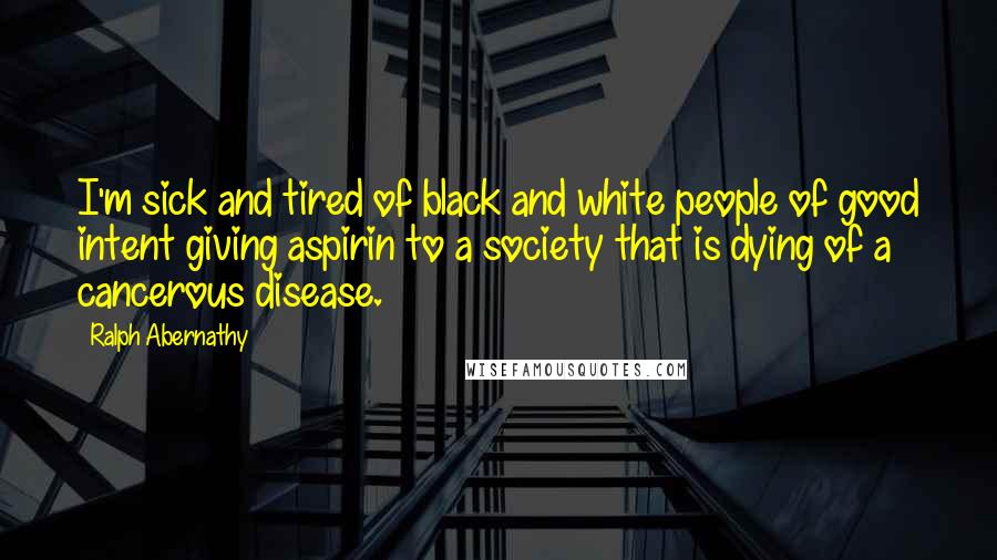 Ralph Abernathy Quotes: I'm sick and tired of black and white people of good intent giving aspirin to a society that is dying of a cancerous disease.