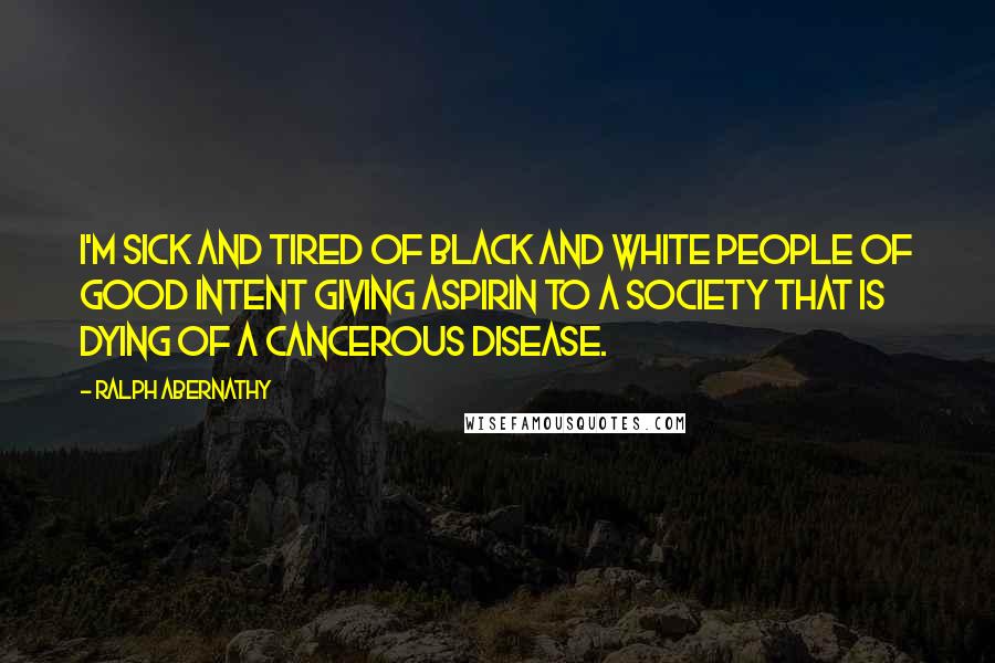 Ralph Abernathy Quotes: I'm sick and tired of black and white people of good intent giving aspirin to a society that is dying of a cancerous disease.