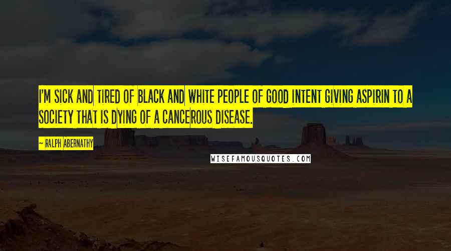 Ralph Abernathy Quotes: I'm sick and tired of black and white people of good intent giving aspirin to a society that is dying of a cancerous disease.