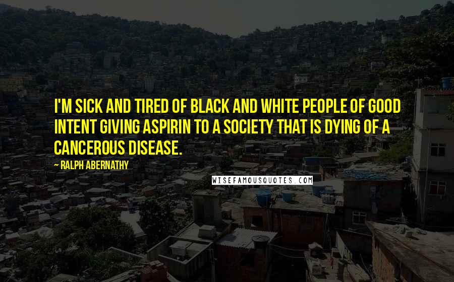 Ralph Abernathy Quotes: I'm sick and tired of black and white people of good intent giving aspirin to a society that is dying of a cancerous disease.