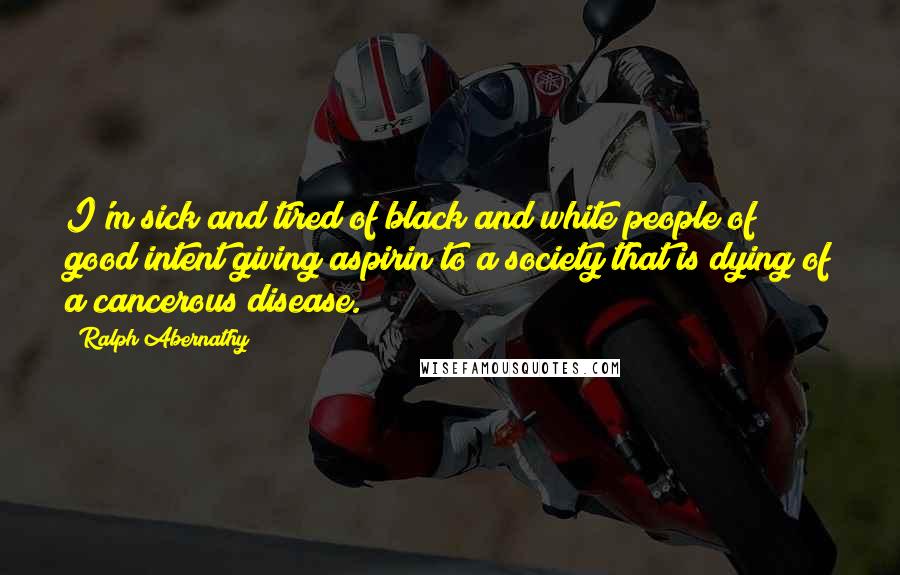 Ralph Abernathy Quotes: I'm sick and tired of black and white people of good intent giving aspirin to a society that is dying of a cancerous disease.