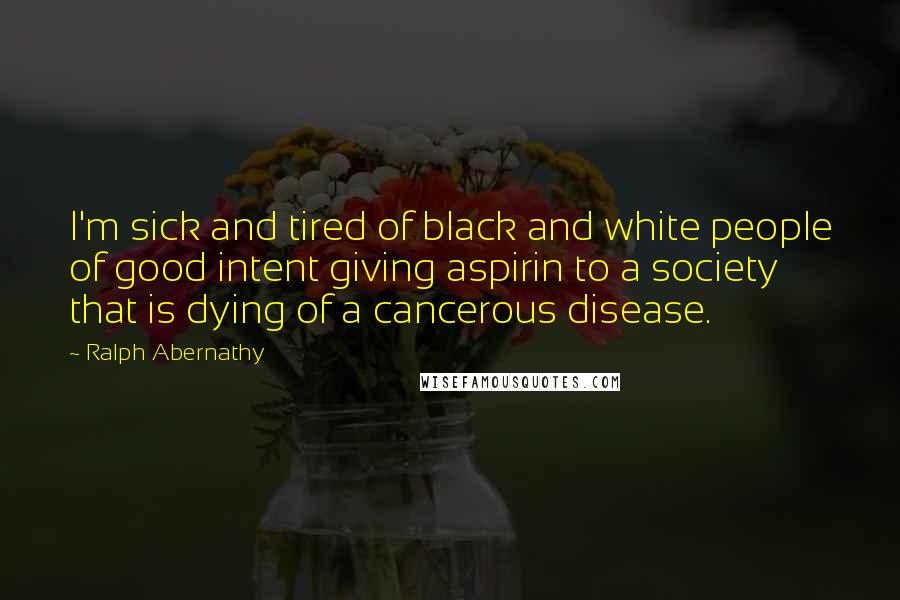 Ralph Abernathy Quotes: I'm sick and tired of black and white people of good intent giving aspirin to a society that is dying of a cancerous disease.