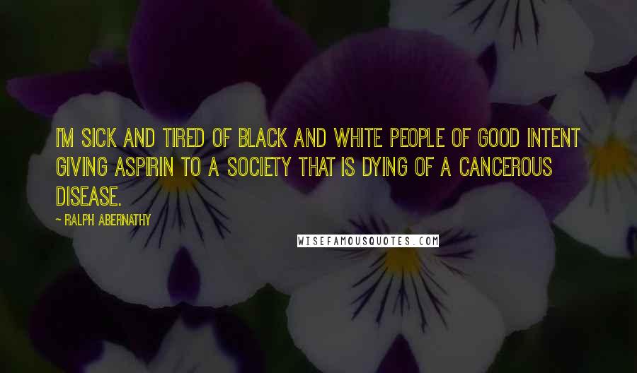 Ralph Abernathy Quotes: I'm sick and tired of black and white people of good intent giving aspirin to a society that is dying of a cancerous disease.