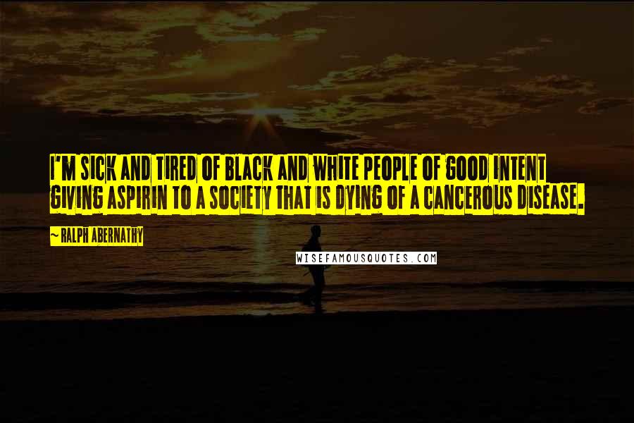 Ralph Abernathy Quotes: I'm sick and tired of black and white people of good intent giving aspirin to a society that is dying of a cancerous disease.