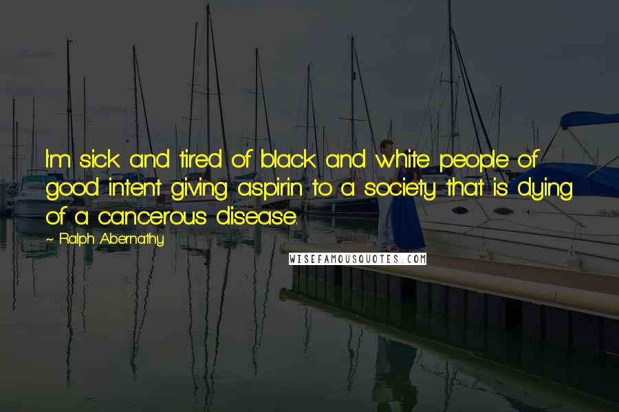 Ralph Abernathy Quotes: I'm sick and tired of black and white people of good intent giving aspirin to a society that is dying of a cancerous disease.