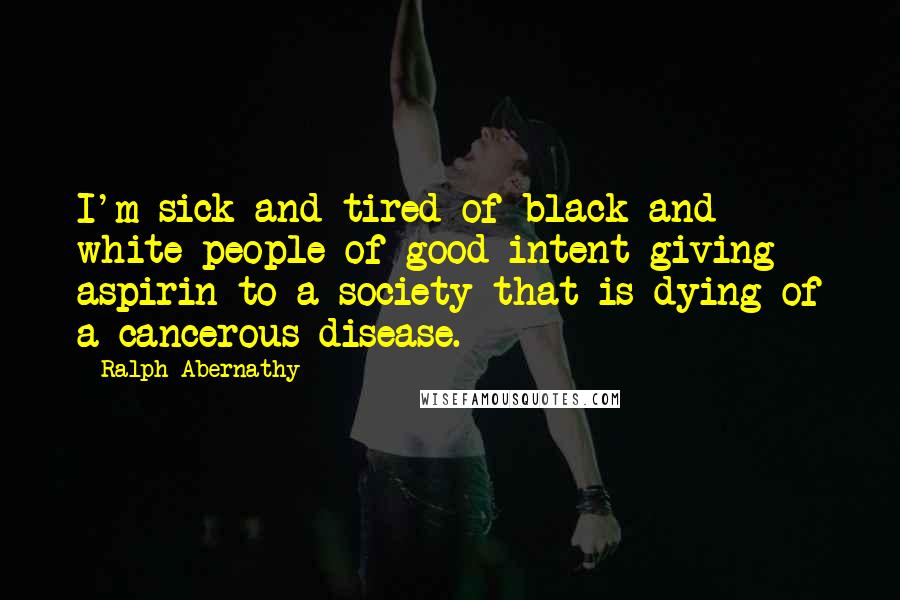 Ralph Abernathy Quotes: I'm sick and tired of black and white people of good intent giving aspirin to a society that is dying of a cancerous disease.