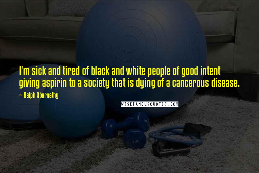 Ralph Abernathy Quotes: I'm sick and tired of black and white people of good intent giving aspirin to a society that is dying of a cancerous disease.