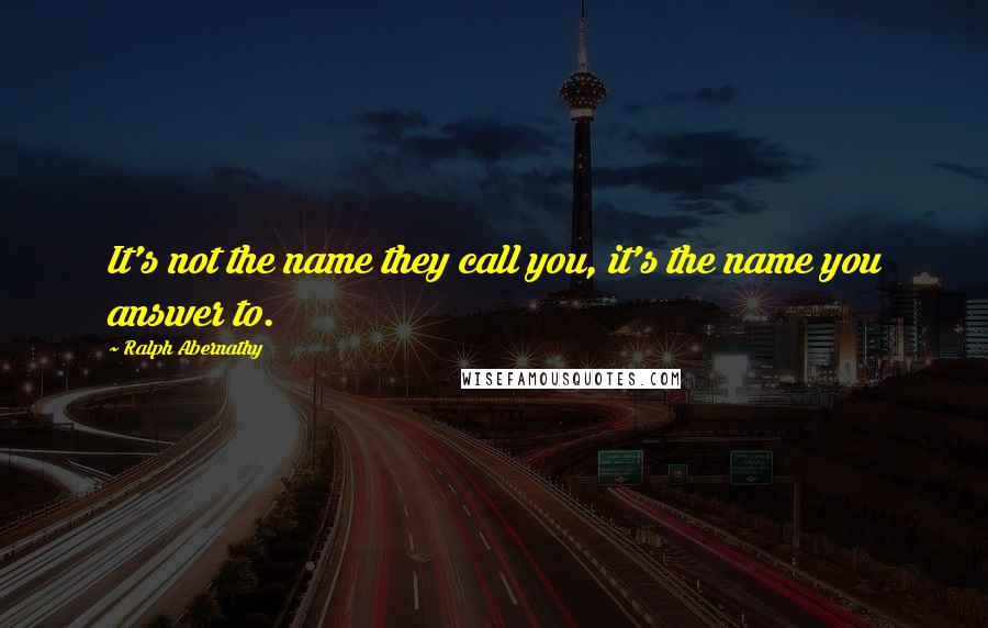 Ralph Abernathy Quotes: It's not the name they call you, it's the name you answer to.