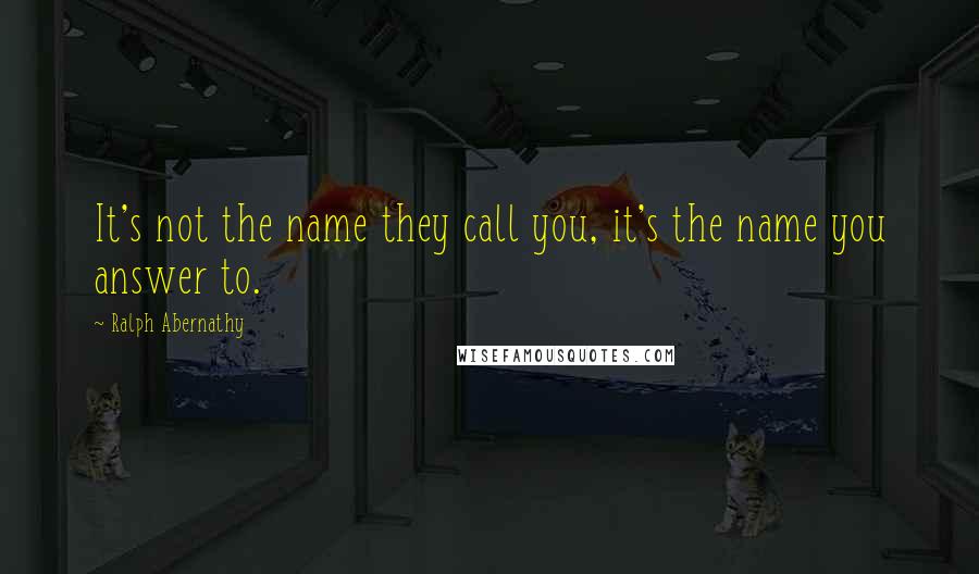 Ralph Abernathy Quotes: It's not the name they call you, it's the name you answer to.