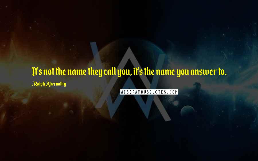 Ralph Abernathy Quotes: It's not the name they call you, it's the name you answer to.